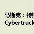 马斯克：特斯拉需要为中国和欧盟制造特供版Cybertruck