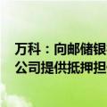 万科：向邮储银行申请合计41亿元贷款，期限3年，两家子公司提供抵押担保