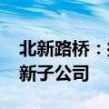 北新路桥：控股子公司拟出资1000万元设立新子公司