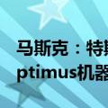 马斯克：特斯拉将于明年开始“限量生产”Optimus机器人