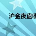 沪金夜盘收跌0.75%，沪银收跌2.11%