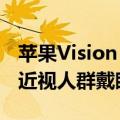 苹果Vision Pro可预约体验了：时长30分钟 近视人群戴眼镜去即可