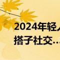 2024年轻人的新潮流，零糖社交、浅社交、搭子社交……