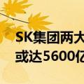 SK集团两大能源子公司决定合并，资产规模或达5600亿