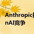 Anthropic推出1亿美元AI基金，加剧与OpenAI竞争