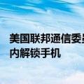 美国联邦通信委员会发布拟议规则，要求移动运营商在60天内解锁手机