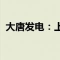 大唐发电：上半年上网电量同比增长4.43%