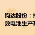 钧达股份：拟2.8亿美元投建阿曼年产5GW高效电池生产基地项目