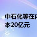 中石化等在内蒙古成立油气开发公司，注册资本20亿元