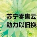 苏宁零售云全面启动818，投入5亿消费补贴助力以旧换新