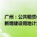 广州：公共租赁住房建设用地纳入土地利用年度计划，所需新增建设用地计划指标应保尽保、实报实销