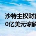 沙特主权财富基金与6家中国金融机构签署500亿美元谅解备忘录