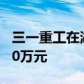 三一重工在湖州成立研究院，注册资本为1000万元