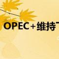 OPEC+维持下季度开始恢复石油产量的计划