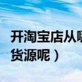 开淘宝店从哪找货源呢赚钱（开淘宝店从哪找货源呢）