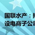 国联水产：拟加大对电商领域投入，增资并新设电商子公司