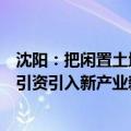 沈阳：把闲置土地和房地产停缓建项目作为重要资源，招商引资引入新产业新业态