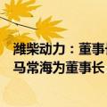 潍柴动力：董事长谭旭光因年龄原因辞任，公司董事会选举马常海为董事长