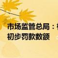 市场监管总局：根据违法实施经营者集中情节，分阶次确定初步罚款数额