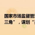 国家市场监督管理总局：推动共建“信用京津冀”“信用长三角”，谋划“共建信用粤港澳大湾区”