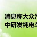 消息称大众汽车欲在中国打造东方狼堡，将集中研发纯电车