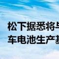 松下据悉将与斯巴鲁、马自达合作建立电动汽车电池生产基地