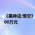 《黑神话:悟空》全球预售已超4亿：每小时开发成本至少1500万元