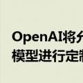 OpenAI将允许企业客户对最强大的人工智能模型进行定制化处理