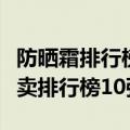 防晒霜排行榜前十名防晒霜排行榜（防晒霜热卖排行榜10强）