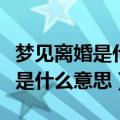 梦见离婚是什么意思有什么预兆吗（梦见离婚是什么意思）