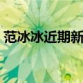 范冰冰近期新闻真实情况（范冰冰最近新闻）