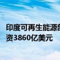 印度可再生能源部长：银行和金融机构承诺到2030年额外投资3860亿美元