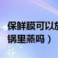 保鲜膜可以放微波炉里加热吗（保鲜膜可以放锅里蒸吗）