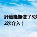 肝癌晚期做了5次介入手术了还要在做几回（肝癌晚期做了12次介入）