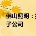 佛山照明：控股子公司投资5.8亿元设立全资子公司