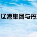 辽港集团与丹东市政府签署战略合作框架协议