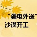 “疆电外送”第四通道电源项目在塔克拉玛干沙漠开工