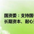 国资委：支持国有企业大胆试错，着力当好发展实体经济的长期资本、耐心资本、战略资本