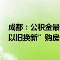 成都：公积金最高贷款额拟提至100万元，多子女家庭、“以旧换新”购房上浮20%