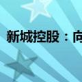 新城控股：向关联方借款额度不超过10亿元