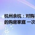 杭州余杭：对购买中泰街道、仁和街道等镇街新建商品住宅的购房家庭 一次性给予5万元补助