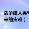 战争给人类带来的灾难有哪些（战争给人类带来的灾难）