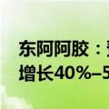 东阿阿胶：预计2024年前三季度净利润同比增长40%–50%