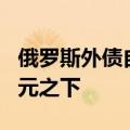 俄罗斯外债自2006年以来首次降至3000亿美元之下