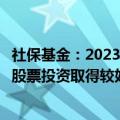 社保基金：2023年抓住境外市场人工智能等投资机遇，境外股票投资取得较好收益