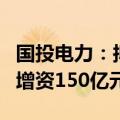 国投电力：拟与川投能源同比例向雅砻江公司增资150亿元