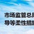 市场监管总局：将更多运用提醒告诫、行政指导等柔性措施