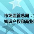 市场监管总局：大力推进市场秩序综合治理，重点整治侵犯知识产权和商业秘密等违法行为