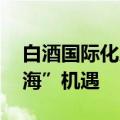 白酒国际化成破局关键 “茅五洋”热议“出海”机遇