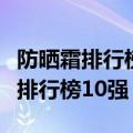 防晒霜排行榜前十名的牌子知乎（防晒霜热卖排行榜10强）